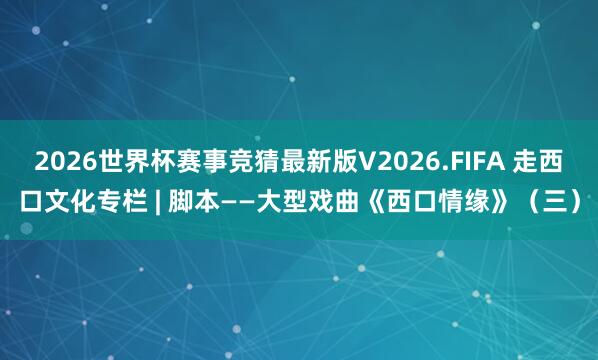 2026世界杯赛事竞猜最新版V2026.FIFA 走西口文化专栏 | 脚本——大型戏曲《西口情缘》(三)