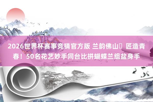 2026世界杯赛事竞猜官方版 兰韵佛山・匠造青春!50名花艺妙手同台比拼蝴蝶兰组盆身手