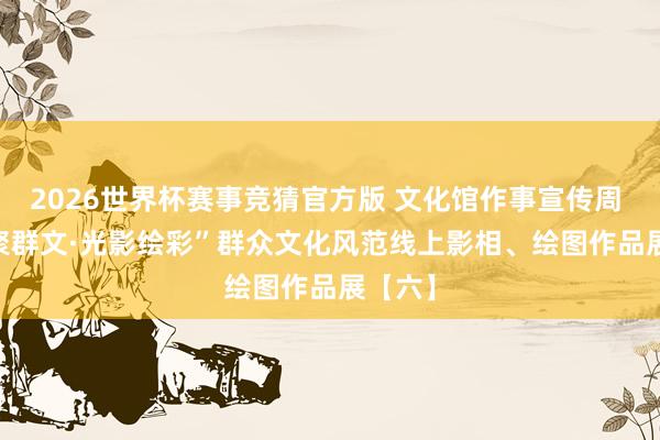 2026世界杯赛事竞猜官方版 文化馆作事宣传周 | “艺聚群文·光影绘彩”群众文化风范线上影相、绘图作品展【六】