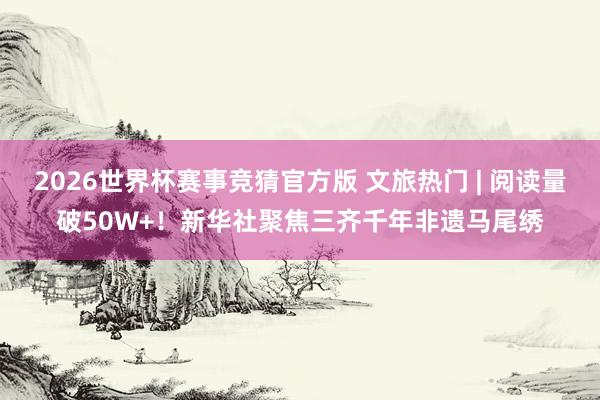 2026世界杯赛事竞猜官方版 文旅热门 | 阅读量破50W+!新华社聚焦三齐千年非遗马尾绣