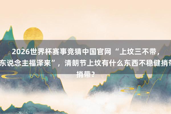 2026世界杯赛事竞猜中国官网 “上坟三不带,后东说念主福泽来”,清朗节上坟有什么东西不稳健捎带?