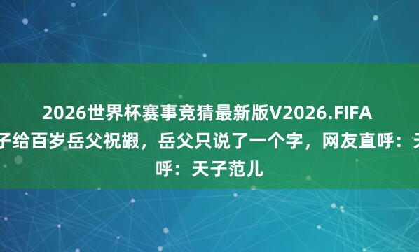 2026世界杯赛事竞猜最新版V2026.FIFA 82岁半子给百岁岳父祝嘏，岳父只说了一个字，网友直呼：天子范儿