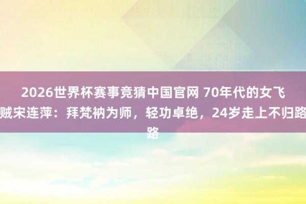 2026世界杯赛事竞猜中国官网 70年代的女飞贼宋连萍：拜梵衲为师，轻功卓绝，24岁走上不归路