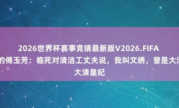 2026世界杯赛事竞猜最新版V2026.FIFA 44岁的傅玉芳：临死对清洁工丈夫说，我叫文绣，曾是大清皇妃