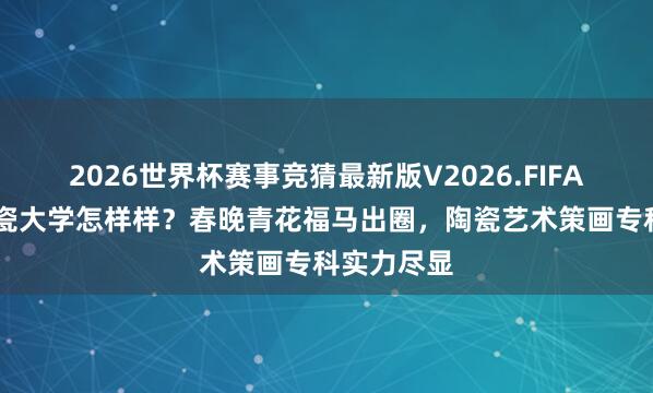 2026世界杯赛事竞猜最新版V2026.FIFA 景德镇陶瓷大学怎样样?春晚青花福马出圈,陶瓷艺术策画专科实力尽显