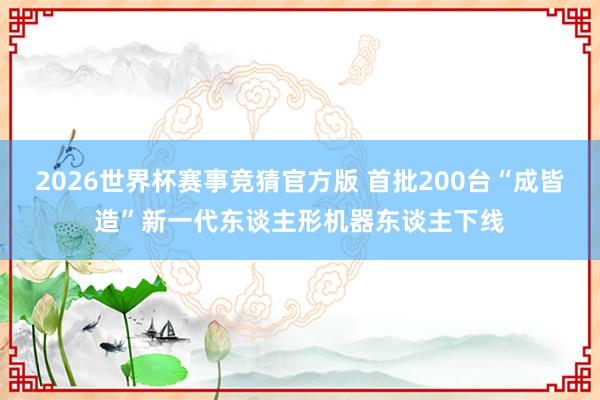 2026世界杯赛事竞猜官方版 首批200台“成皆造”新一代东谈主形机器东谈主下线