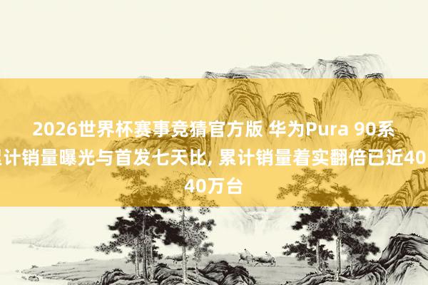 2026世界杯赛事竞猜官方版 华为Pura 90系列累计销量曝光与首发七天比, 累计销量着实翻倍已近40万台
