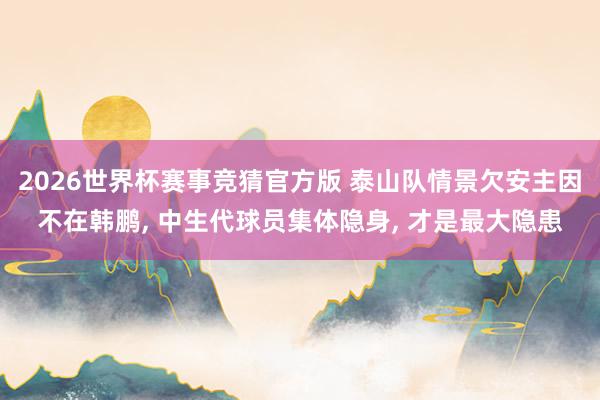 2026世界杯赛事竞猜官方版 泰山队情景欠安主因不在韩鹏, 中生代球员集体隐身, 才是最大隐患
