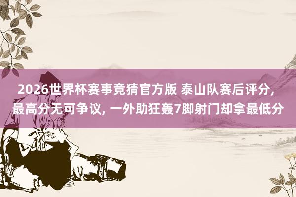 2026世界杯赛事竞猜官方版 泰山队赛后评分, 最高分无可争议, 一外助狂轰7脚射门却拿最低分