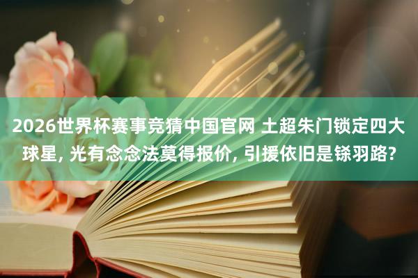 2026世界杯赛事竞猜中国官网 土超朱门锁定四大球星, 光有念念法莫得报价, 引援依旧是铩羽路?