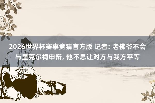 2026世界杯赛事竞猜官方版 记者: 老佛爷不会与里克尔梅申辩, 他不思让对方与我方平等