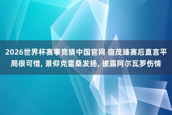 2026世界杯赛事竞猜中国官网 宿茂臻赛后直言平局很可惜, 景仰克雷桑发扬, 披露阿尔瓦罗伤情