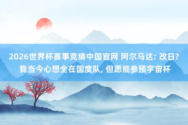 2026世界杯赛事竞猜中国官网 阿尔马达: 改日? 我当今心想全在国度队, 但愿能参预宇宙杯