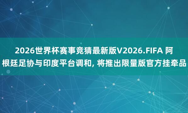 2026世界杯赛事竞猜最新版V2026.FIFA 阿根廷足协与印度平台调和， 将推出限量版官方挂牵品
