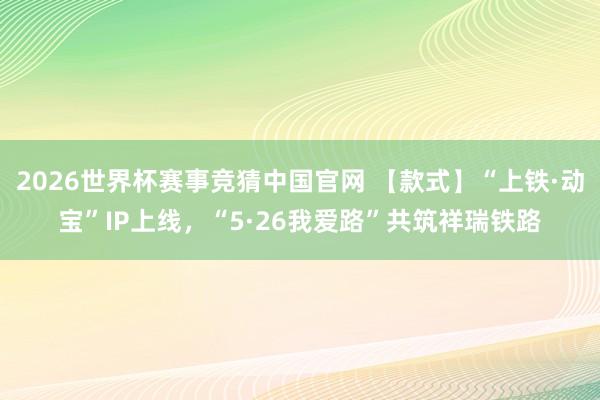 2026世界杯赛事竞猜中国官网 【款式】“上铁·动宝”IP上线,“5·26我爱路”共筑祥瑞铁路