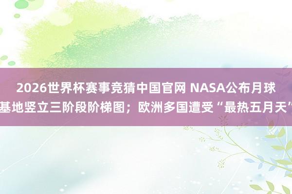 2026世界杯赛事竞猜中国官网 NASA公布月球基地竖立三阶段阶梯图;欧洲多国遭受“最热五月天”