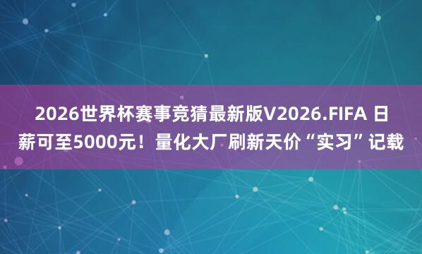 2026世界杯赛事竞猜最新版V2026.FIFA 日薪可至5000元!量化大厂刷新天价“实习”记载
