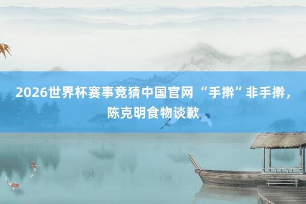 2026世界杯赛事竞猜中国官网 “手擀”非手擀,陈克明食物谈歉