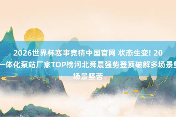 2026世界杯赛事竞猜中国官网 状态生变! 2026一体化泵站厂家TOP榜河北舜晨强势登顶破解多场景坚苦