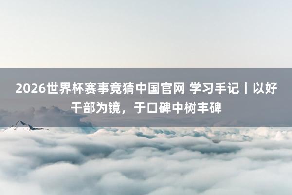 2026世界杯赛事竞猜中国官网 学习手记丨以好干部为镜,于口碑中树丰碑