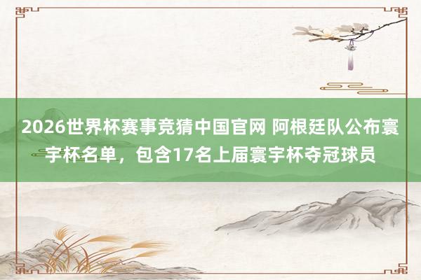 2026世界杯赛事竞猜中国官网 阿根廷队公布寰宇杯名单,包含17名上届寰宇杯夺冠球员