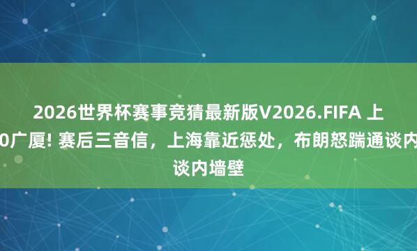 2026世界杯赛事竞猜最新版V2026.FIFA 上海2-0广厦! 赛后三音信,上海靠近惩处,布朗怒踹通谈内墙壁
