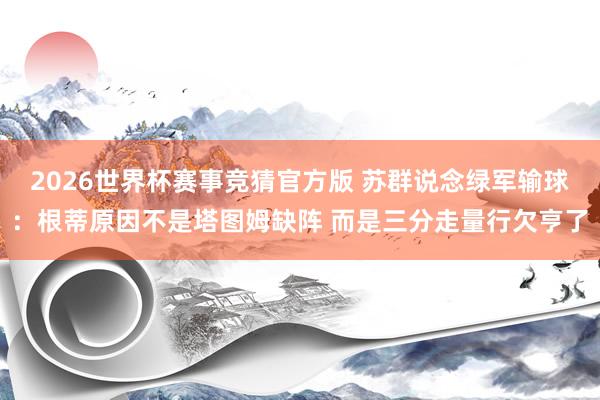 2026世界杯赛事竞猜官方版 苏群说念绿军输球：根蒂原因不是塔图姆缺阵 而是三分走量行欠亨了