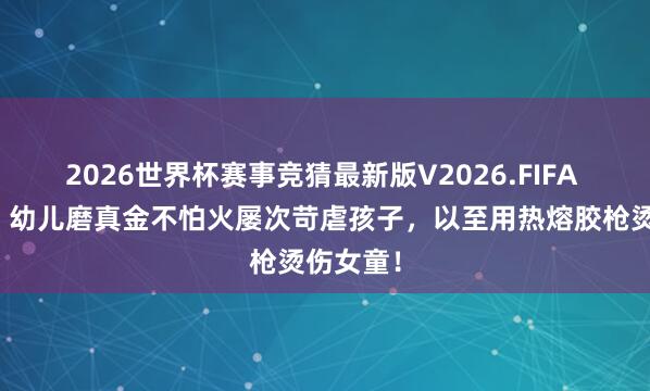 2026世界杯赛事竞猜最新版V2026.FIFA 太淡漠！幼儿磨真金不怕火屡次苛虐孩子，以至用热熔胶枪烫伤女童！
