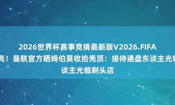 2026世界杯赛事竞猜最新版V2026.FIFA 刮得锃亮！曼联官方晒姆伯莫收拾秃顶：接待通盘东谈主光临剃头店