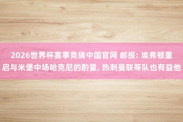 2026世界杯赛事竞猜中国官网 邮报: 埃弗顿重启与米堡中场哈克尼的酌量， 热刺曼联等队也有益他