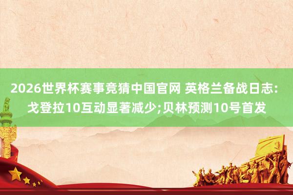 2026世界杯赛事竞猜中国官网 英格兰备战日志: 戈登拉10互动显著减少;贝林预测10号首发