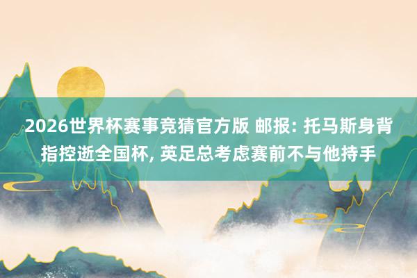 2026世界杯赛事竞猜官方版 邮报: 托马斯身背指控逝全国杯, 英足总考虑赛前不与他持手