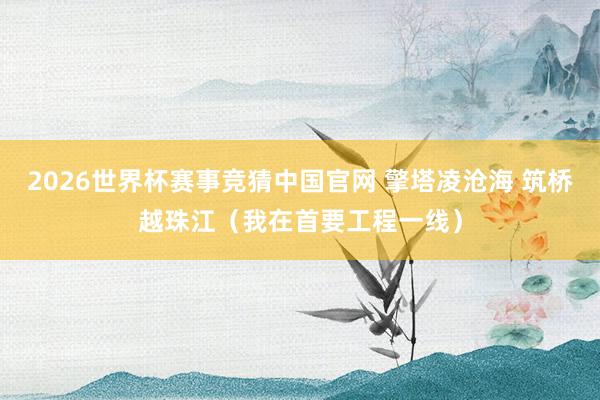 2026世界杯赛事竞猜中国官网 擎塔凌沧海 筑桥越珠江(我在首要工程一线)