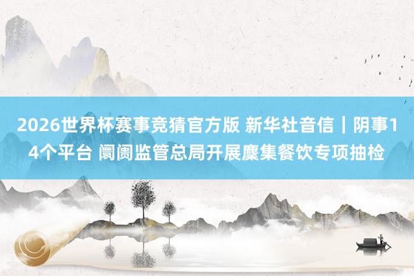 2026世界杯赛事竞猜官方版 新华社音信｜阴事14个平台 阛阓监管总局开展麇集餐饮专项抽检