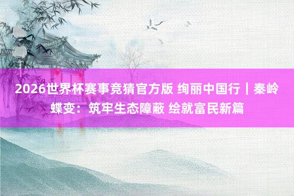 2026世界杯赛事竞猜官方版 绚丽中国行|秦岭蝶变:筑牢生态障蔽 绘就富民新篇