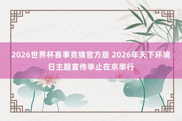 2026世界杯赛事竞猜官方版 2026年天下环境日主题宣传举止在京举行