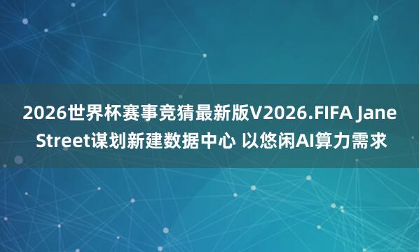 2026世界杯赛事竞猜最新版V2026.FIFA Jane Street谋划新建数据中心 以悠闲AI算力需求