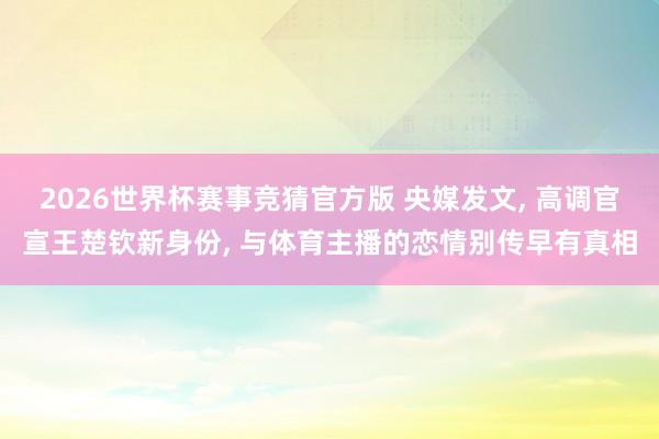 2026世界杯赛事竞猜官方版 央媒发文, 高调官宣王楚钦新身份, 与体育主播的恋情别传早有真相