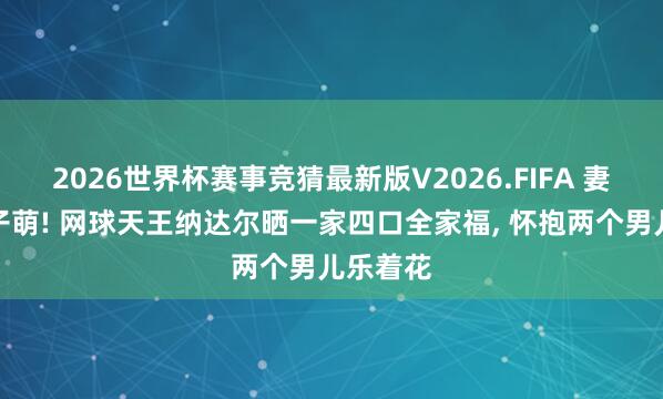 2026世界杯赛事竞猜最新版V2026.FIFA 妻好意思子萌! 网球天王纳达尔晒一家四口全家福, 怀抱两个男儿乐着花