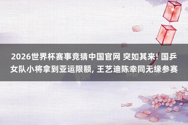 2026世界杯赛事竞猜中国官网 突如其来! 国乒女队小将拿到亚运限额， 王艺迪陈幸同无缘参赛