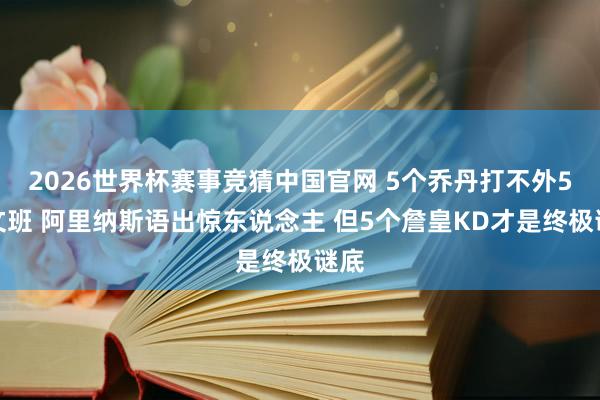 2026世界杯赛事竞猜中国官网 5个乔丹打不外5个文班 阿里纳斯语出惊东说念主 但5个詹皇KD才是终极谜底