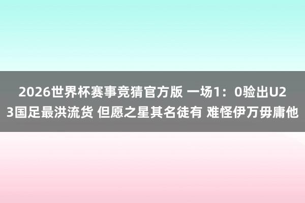 2026世界杯赛事竞猜官方版 一场1:0验出U23国足最洪流货 但愿之星其名徒有 难怪伊万毋庸他