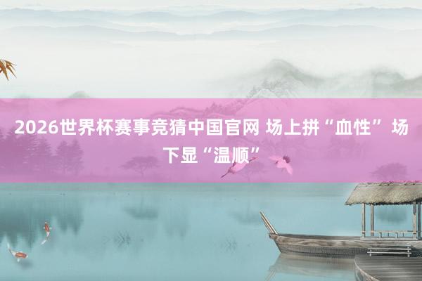 2026世界杯赛事竞猜中国官网 场上拼“血性” 场下显“温顺”