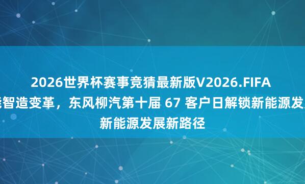 2026世界杯赛事竞猜最新版V2026.FIFA 双擎赋能智造变革,东风柳汽第十届 67 客户日解锁新能源发展新路径