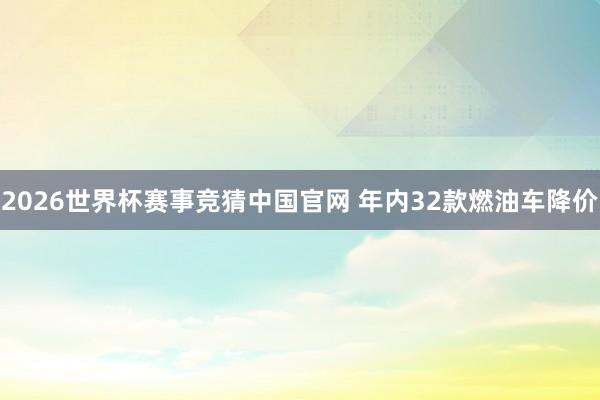2026世界杯赛事竞猜中国官网 年内32款燃油车降价