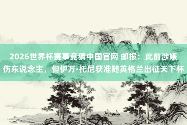 2026世界杯赛事竞猜中国官网 邮报:此前涉嫌伤东说念主,但伊万·托尼获准随英格兰出征天下杯