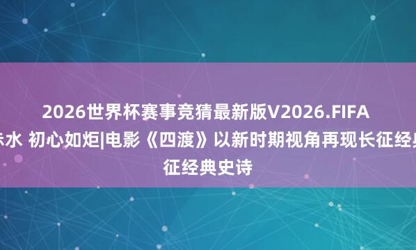 2026世界杯赛事竞猜最新版V2026.FIFA 炊火赤水 初心如炬|电影《四渡》以新时期视角再现长征经典史诗