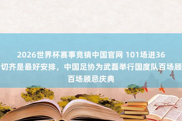 2026世界杯赛事竞猜中国官网 101场进36球,一切齐是最好安排,中国足协为武磊举行国度队百场顾忌庆典