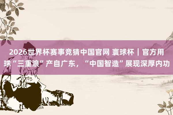 2026世界杯赛事竞猜中国官网 寰球杯｜官方用球“三重浪”产自广东，“中国智造”展现深厚内功