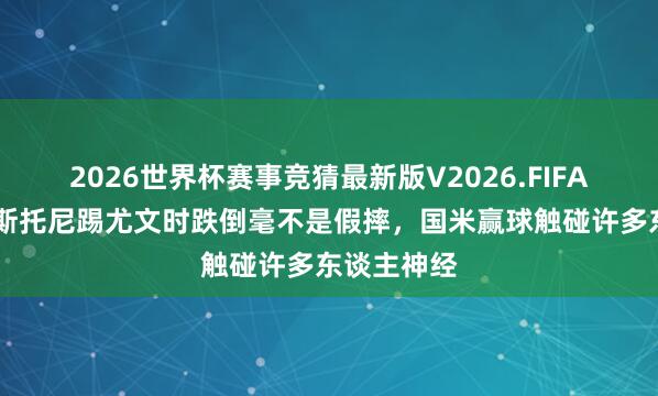 2026世界杯赛事竞猜最新版V2026.FIFA 皆沃:巴斯托尼踢尤文时跌倒毫不是假摔,国米赢球触碰许多东谈主神经